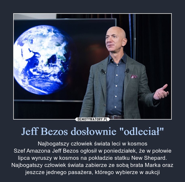 Jeff Bezos dosłownie "odleciał" – Najbogatszy człowiek świata leci w kosmosSzef Amazona Jeff Bezos ogłosił w poniedziałek, że w połowie lipca wyruszy w kosmos na pokładzie statku New Shepard. Najbogatszy człowiek świata zabierze ze sobą brata Marka oraz jeszcze jednego pasażera, którego wybierze w aukcji 