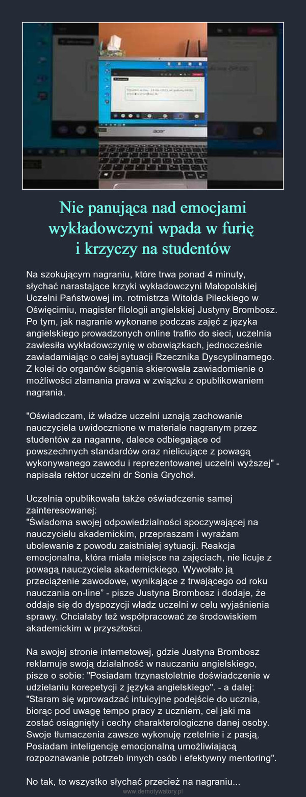 Nie panująca nad emocjami wykładowczyni wpada w furię i krzyczy na studentów – Na szokującym nagraniu, które trwa ponad 4 minuty, słychać narastające krzyki wykładowczyni Małopolskiej Uczelni Państwowej im. rotmistrza Witolda Pileckiego w Oświęcimiu, magister filologii angielskiej Justyny Brombosz. Po tym, jak nagranie wykonane podczas zajęć z języka angielskiego prowadzonych online trafiło do sieci, uczelnia zawiesiła wykładowczynię w obowiązkach, jednocześnie zawiadamiając o całej sytuacji Rzecznika Dyscyplinarnego. Z kolei do organów ścigania skierowała zawiadomienie o możliwości złamania prawa w związku z opublikowaniem nagrania."Oświadczam, iż władze uczelni uznają zachowanie nauczyciela uwidocznione w materiale nagranym przez studentów za naganne, dalece odbiegające od powszechnych standardów oraz nielicujące z powagą wykonywanego zawodu i reprezentowanej uczelni wyższej" - napisała rektor uczelni dr Sonia Grychoł.Uczelnia opublikowała także oświadczenie samej zainteresowanej:"Świadoma swojej odpowiedzialności spoczywającej na nauczycielu akademickim, przepraszam i wyrażam ubolewanie z powodu zaistniałej sytuacji. Reakcja emocjonalna, która miała miejsce na zajęciach, nie licuje z powagą nauczyciela akademickiego. Wywołało ją przeciążenie zawodowe, wynikające z trwającego od roku nauczania on-line” - pisze Justyna Brombosz i dodaje, że oddaje się do dyspozycji władz uczelni w celu wyjaśnienia sprawy. Chciałaby też współpracować ze środowiskiem akademickim w przyszłości.Na swojej stronie internetowej, gdzie Justyna Brombosz reklamuje swoją działalność w nauczaniu angielskiego, pisze o sobie: "Posiadam trzynastoletnie doświadczenie w udzielaniu korepetycji z języka angielskiego". - a dalej: "Staram się wprowadzać intuicyjne podejście do ucznia, biorąc pod uwagę tempo pracy z uczniem, cel jaki ma zostać osiągnięty i cechy charakterologiczne danej osoby. Swoje tłumaczenia zawsze wykonuję rzetelnie i z pasją. Posiadam inteligencję emocjonalną umożliwiającą rozpoznawanie potrzeb innych osób i efektywny mentoring". No tak, to wszystko słychać przecież na nagraniu... 