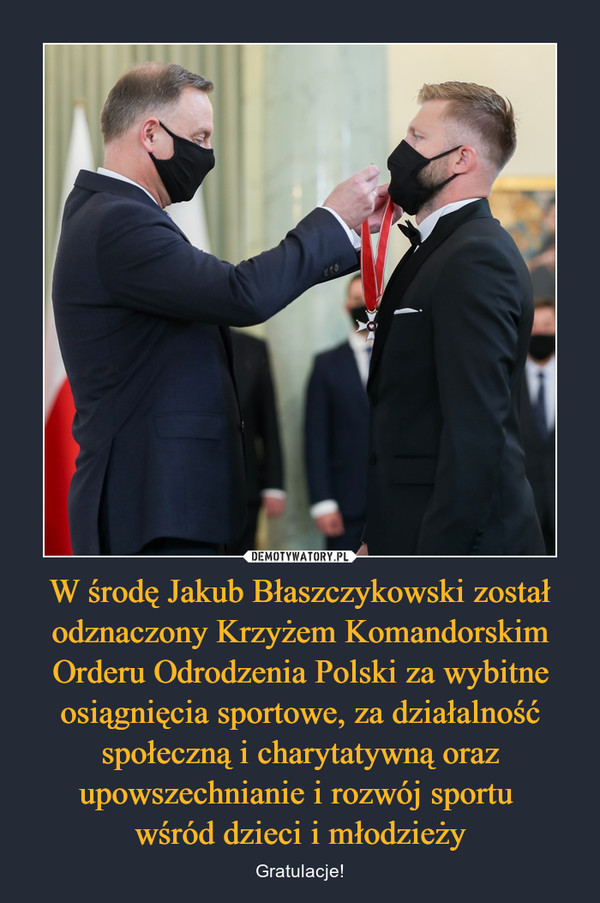 W środę Jakub Błaszczykowski został odznaczony Krzyżem Komandorskim Orderu Odrodzenia Polski za wybitne osiągnięcia sportowe, za działalność społeczną i charytatywną oraz upowszechnianie i rozwój sportu 
wśród dzieci i młodzieży