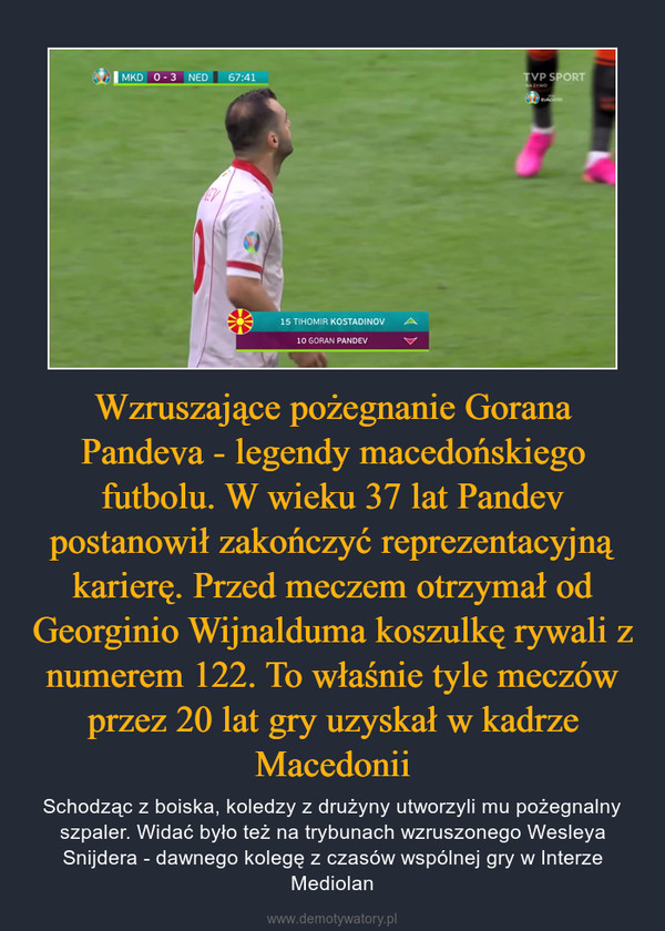 Wzruszające pożegnanie Gorana Pandeva - legendy macedońskiego futbolu. W wieku 37 lat Pandev postanowił zakończyć reprezentacyjną karierę. Przed meczem otrzymał od Georginio Wijnalduma koszulkę rywali z numerem 122. To właśnie tyle meczów przez 20 lat gry uzyskał w kadrze Macedonii – Schodząc z boiska, koledzy z drużyny utworzyli mu pożegnalny szpaler. Widać było też na trybunach wzruszonego Wesleya Snijdera - dawnego kolegę z czasów wspólnej gry w Interze Mediolan 