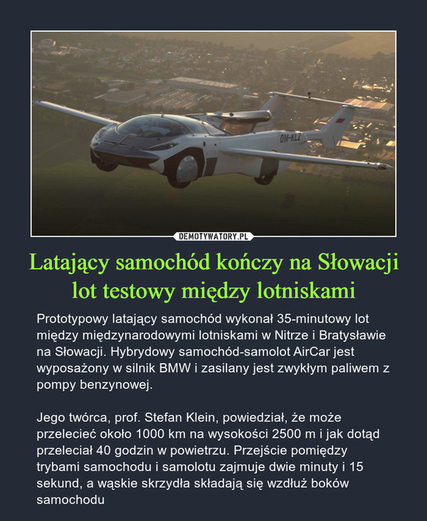 Latający samochód kończy na Słowacji lot testowy między lotniskami – Prototypowy latający samochód wykonał 35-minutowy lot między międzynarodowymi lotniskami w Nitrze i Bratysławie na Słowacji. Hybrydowy samochód-samolot AirCar jest wyposażony w silnik BMW i zasilany jest zwykłym paliwem z pompy benzynowej. Jego twórca, prof. Stefan Klein, powiedział, że może przelecieć około 1000 km na wysokości 2500 m i jak dotąd przeleciał 40 godzin w powietrzu. Przejście pomiędzy trybami samochodu i samolotu zajmuje dwie minuty i 15 sekund, a wąskie skrzydła składają się wzdłuż boków samochodu 