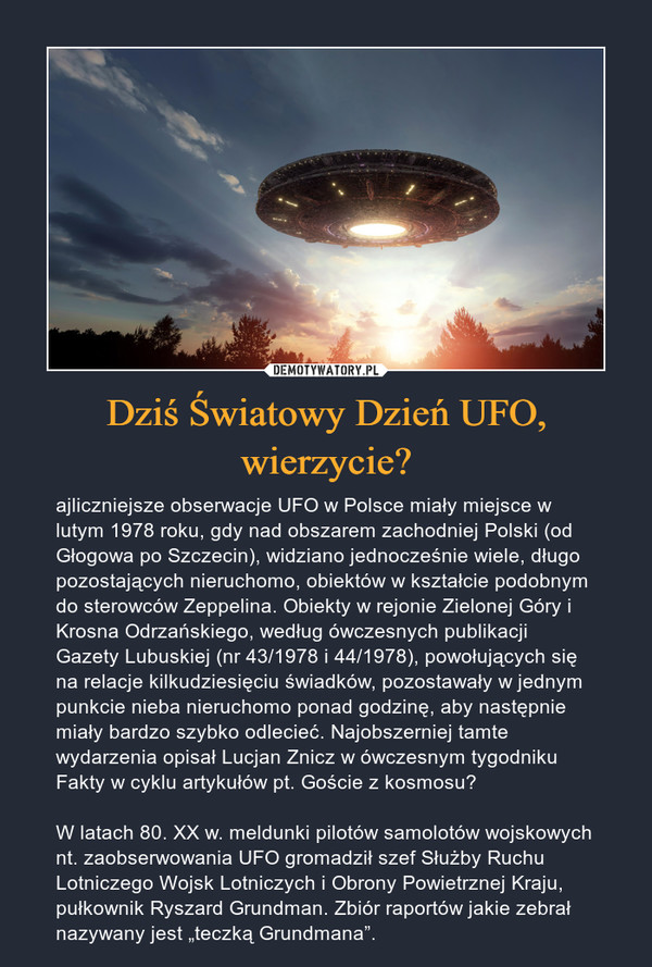 Dziś Światowy Dzień UFO, wierzycie? – ajliczniejsze obserwacje UFO w Polsce miały miejsce w lutym 1978 roku, gdy nad obszarem zachodniej Polski (od Głogowa po Szczecin), widziano jednocześnie wiele, długo pozostających nieruchomo, obiektów w kształcie podobnym do sterowców Zeppelina. Obiekty w rejonie Zielonej Góry i Krosna Odrzańskiego, według ówczesnych publikacji Gazety Lubuskiej (nr 43/1978 i 44/1978), powołujących się na relacje kilkudziesięciu świadków, pozostawały w jednym punkcie nieba nieruchomo ponad godzinę, aby następnie miały bardzo szybko odlecieć. Najobszerniej tamte wydarzenia opisał Lucjan Znicz w ówczesnym tygodniku Fakty w cyklu artykułów pt. Goście z kosmosu?W latach 80. XX w. meldunki pilotów samolotów wojskowych nt. zaobserwowania UFO gromadził szef Służby Ruchu Lotniczego Wojsk Lotniczych i Obrony Powietrznej Kraju, pułkownik Ryszard Grundman. Zbiór raportów jakie zebrał nazywany jest „teczką Grundmana”. 