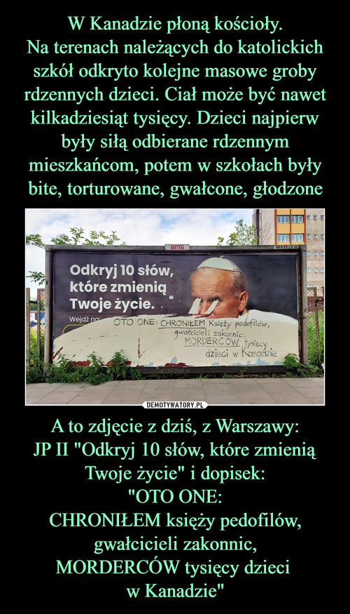 W Kanadzie płoną kościoły.
Na terenach należących do katolickich szkół odkryto kolejne masowe groby rdzennych dzieci. Ciał może być nawet kilkadziesiąt tysięcy. Dzieci najpierw były siłą odbierane rdzennym mieszkańcom, potem w szkołach były bite, torturowane, gwałcone, głodzone A to zdjęcie z dziś, z Warszawy:
JP II "Odkryj 10 słów, które zmienią Twoje życie" i dopisek:
"OTO ONE:
CHRONIŁEM księży pedofilów,
gwałcicieli zakonnic,
MORDERCÓW tysięcy dzieci 
w Kanadzie"