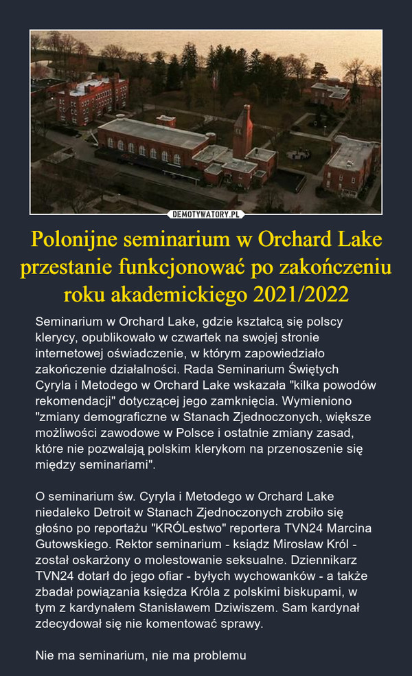 Polonijne seminarium w Orchard Lake przestanie funkcjonować po zakończeniu roku akademickiego 2021/2022 – Seminarium w Orchard Lake, gdzie kształcą się polscy klerycy, opublikowało w czwartek na swojej stronie internetowej oświadczenie, w którym zapowiedziało zakończenie działalności. Rada Seminarium Świętych Cyryla i Metodego w Orchard Lake wskazała "kilka powodów rekomendacji" dotyczącej jego zamknięcia. Wymieniono "zmiany demograficzne w Stanach Zjednoczonych, większe możliwości zawodowe w Polsce i ostatnie zmiany zasad, które nie pozwalają polskim klerykom na przenoszenie się między seminariami".O seminarium św. Cyryla i Metodego w Orchard Lake niedaleko Detroit w Stanach Zjednoczonych zrobiło się głośno po reportażu "KRÓLestwo" reportera TVN24 Marcina Gutowskiego. Rektor seminarium - ksiądz Mirosław Król - został oskarżony o molestowanie seksualne. Dziennikarz TVN24 dotarł do jego ofiar - byłych wychowanków - a także zbadał powiązania księdza Króla z polskimi biskupami, w tym z kardynałem Stanisławem Dziwiszem. Sam kardynał zdecydował się nie komentować sprawy.Nie ma seminarium, nie ma problemu 