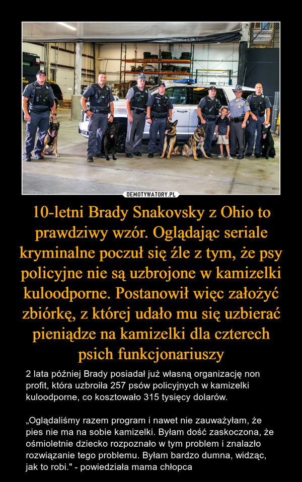 10-letni Brady Snakovsky z Ohio to prawdziwy wzór. Oglądając seriale kryminalne poczuł się źle z tym, że psy policyjne nie są uzbrojone w kamizelki kuloodporne. Postanowił więc założyć zbiórkę, z której udało mu się uzbierać pieniądze na kamizelki dla czterech psich funkcjonariuszy – 2 lata później Brady posiadał już własną organizację non profit, która uzbroiła 257 psów policyjnych w kamizelki kuloodporne, co kosztowało 315 tysięcy dolarów.„Oglądaliśmy razem program i nawet nie zauważyłam, że pies nie ma na sobie kamizelki. Byłam dość zaskoczona, że ośmioletnie dziecko rozpoznało w tym problem i znalazło rozwiązanie tego problemu. Byłam bardzo dumna, widząc, jak to robi." - powiedziała mama chłopca 