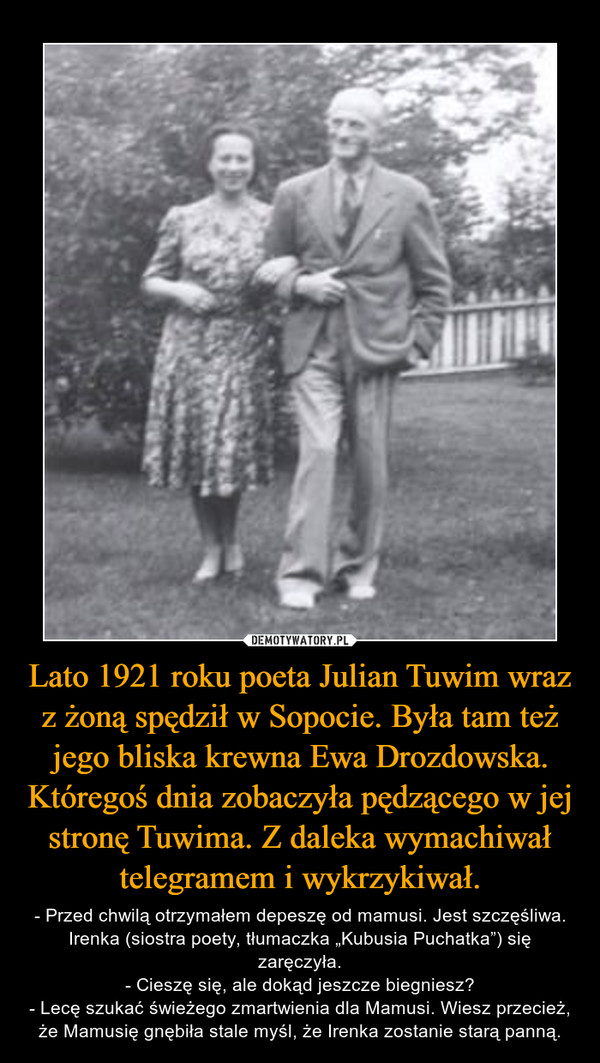 Lato 1921 roku poeta Julian Tuwim wraz z żoną spędził w Sopocie. Była tam też jego bliska krewna Ewa Drozdowska. Któregoś dnia zobaczyła pędzącego w jej stronę Tuwima. Z daleka wymachiwał telegramem i wykrzykiwał. – - Przed chwilą otrzymałem depeszę od mamusi. Jest szczęśliwa. Irenka (siostra poety, tłumaczka „Kubusia Puchatka”) się zaręczyła.- Cieszę się, ale dokąd jeszcze biegniesz?- Lecę szukać świeżego zmartwienia dla Mamusi. Wiesz przecież, że Mamusię gnębiła stale myśl, że Irenka zostanie starą panną. 