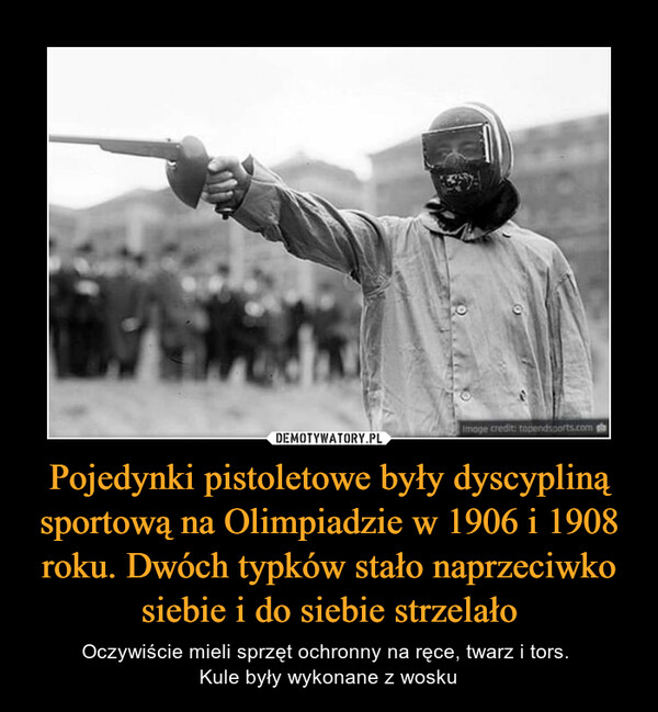 Pojedynki pistoletowe były dyscypliną sportową na Olimpiadzie w 1906 i 1908 roku. Dwóch typków stało naprzeciwko siebie i do siebie strzelało – Oczywiście mieli sprzęt ochronny na ręce, twarz i tors. Kule były wykonane z wosku 