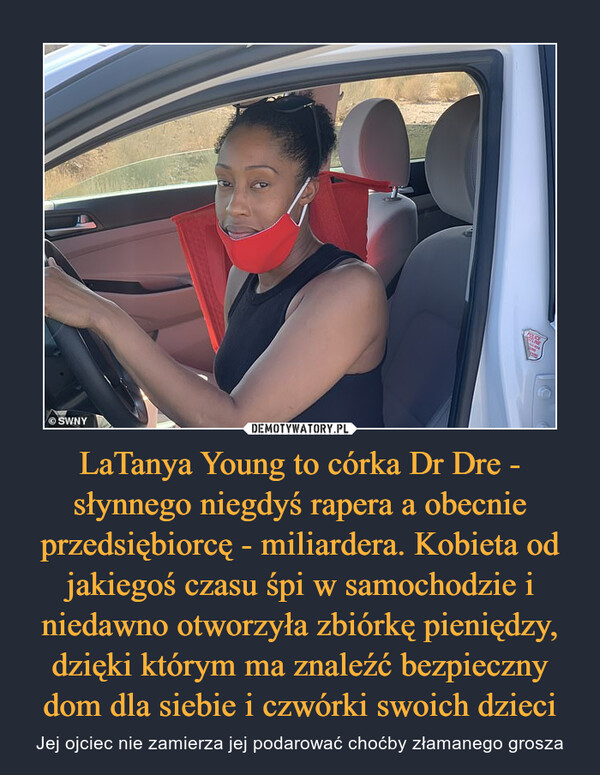 LaTanya Young to córka Dr Dre - słynnego niegdyś rapera a obecnie przedsiębiorcę - miliardera. Kobieta od jakiegoś czasu śpi w samochodzie i niedawno otworzyła zbiórkę pieniędzy, dzięki którym ma znaleźć bezpieczny dom dla siebie i czwórki swoich dzieci – Jej ojciec nie zamierza jej podarować choćby złamanego grosza 