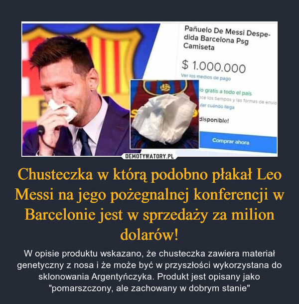 Chusteczka w którą podobno płakał Leo Messi na jego pożegnalnej konferencji w Barcelonie jest w sprzedaży za milion dolarów! – W opisie produktu wskazano, że chusteczka zawiera materiał genetyczny z nosa i że może być w przyszłości wykorzystana do sklonowania Argentyńczyka. Produkt jest opisany jako "pomarszczony, ale zachowany w dobrym stanie" 