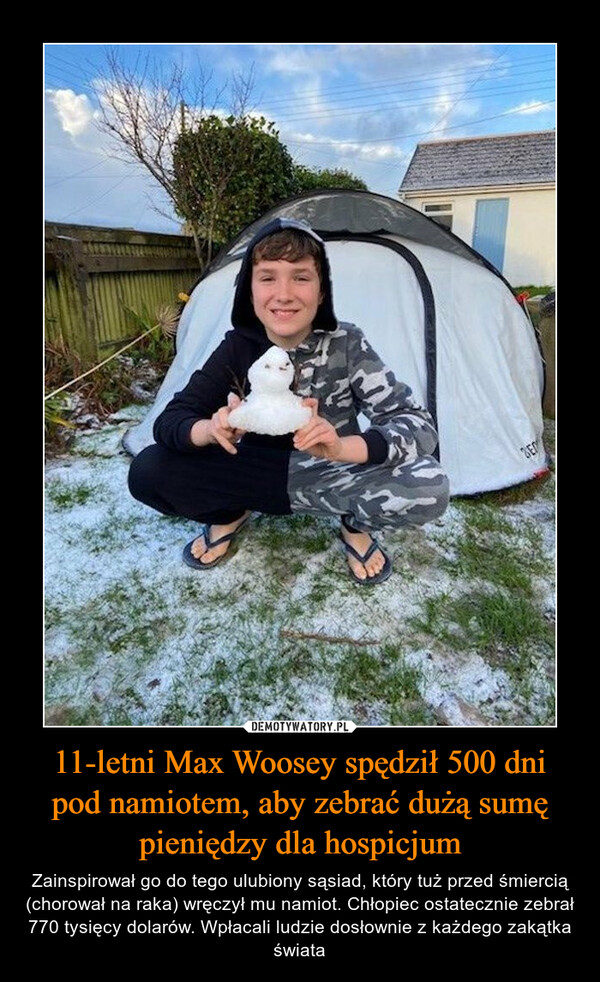 11-letni Max Woosey spędził 500 dni pod namiotem, aby zebrać dużą sumę pieniędzy dla hospicjum – Zainspirował go do tego ulubiony sąsiad, który tuż przed śmiercią (chorował na raka) wręczył mu namiot. Chłopiec ostatecznie zebrał 770 tysięcy dolarów. Wpłacali ludzie dosłownie z każdego zakątka świata 