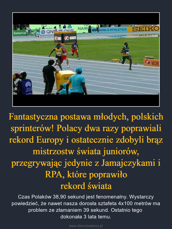 Fantastyczna postawa młodych, polskich sprinterów! Polacy dwa razy poprawiali rekord Europy i ostatecznie zdobyli brąz mistrzostw świata juniorów, przegrywając jedynie z Jamajczykami i RPA, które poprawiłorekord świata – Czas Polaków 38,90 sekund jest fenomenalny. Wystarczy powiedzieć, że nawet nasza dorosła sztafeta 4x100 metrów ma problem ze złamaniem 39 sekund. Ostatnio tego dokonała 3 lata temu. 