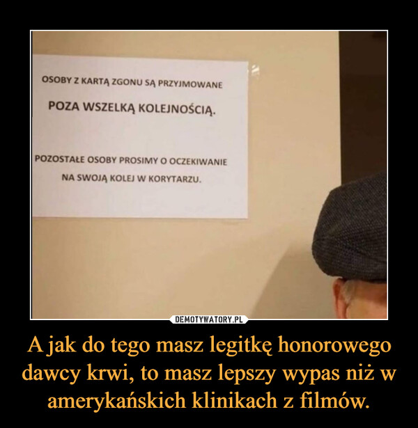 A jak do tego masz legitkę honorowego dawcy krwi, to masz lepszy wypas niż w amerykańskich klinikach z filmów. –  OOSOBY Z KARTĄ ZGONU SĄ PRZYJMOWANEPOZA WSZELKĄ KOLEJNOŚCIĄ.POZOSTAŁE OSOBY PROSIMY O OCZEKIWANIENA SWOJĄ KOLEJ W KORYTARZU.