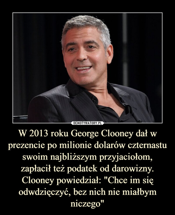 W 2013 roku George Clooney dał w prezencie po milionie dolarów czternastu swoim najbliższym przyjaciołom, zapłacił też podatek od darowizny. Clooney powiedział: "Chce im się odwdzięczyć, bez nich nie miałbym niczego" –  