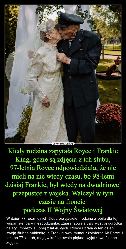 Kiedy rodzina zapytała Royce i Frankie King, gdzie są zdjęcia z ich ślubu, 97-letnia Royce odpowiedziała, że nie mieli na nie wtedy czasu, bo 98-letni dzisiaj Frankie, był wtedy na dwudniowej przepustce z wojska. Walczył w tym czasie na froncie 
podczas II Wojny Światowej