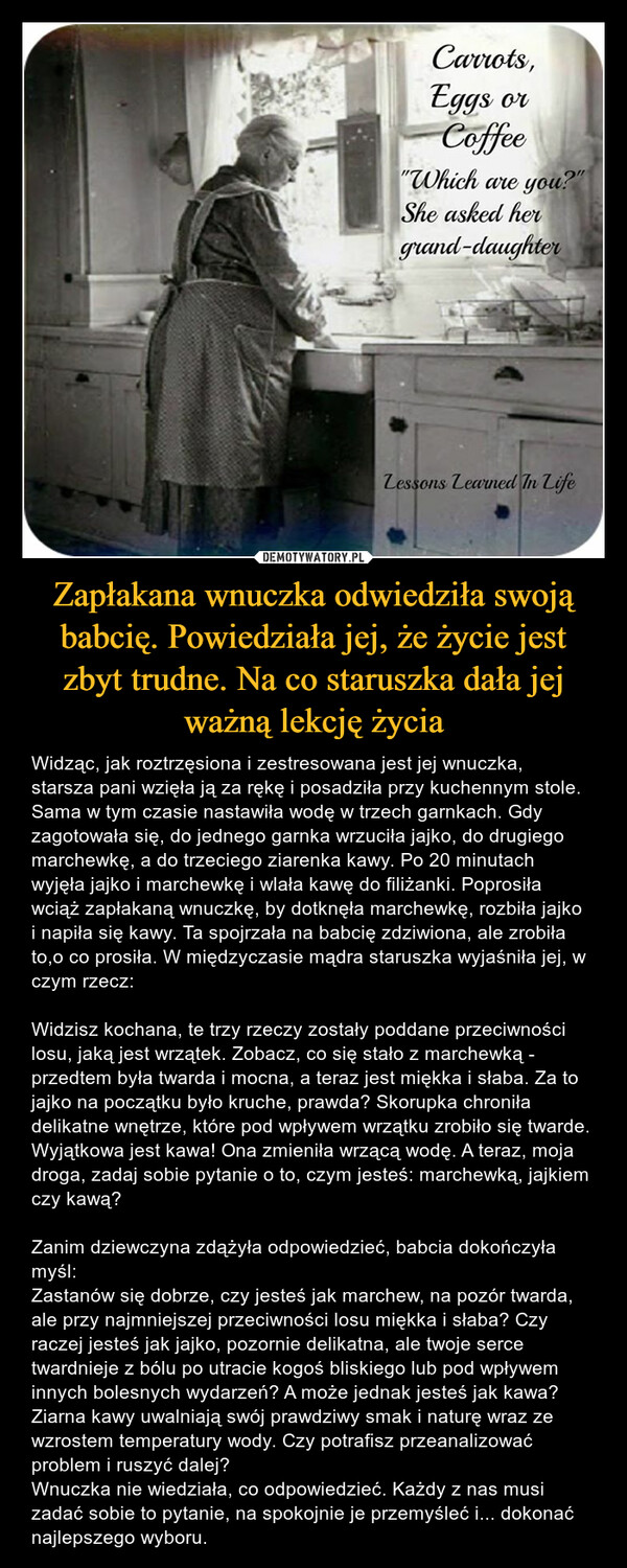 Zapłakana wnuczka odwiedziła swoją babcię. Powiedziała jej, że życie jest zbyt trudne. Na co staruszka dała jej ważną lekcję życia – Widząc, jak roztrzęsiona i zestresowana jest jej wnuczka, starsza pani wzięła ją za rękę i posadziła przy kuchennym stole. Sama w tym czasie nastawiła wodę w trzech garnkach. Gdy zagotowała się, do jednego garnka wrzuciła jajko, do drugiego marchewkę, a do trzeciego ziarenka kawy. Po 20 minutach wyjęła jajko i marchewkę i wlała kawę do filiżanki. Poprosiła wciąż zapłakaną wnuczkę, by dotknęła marchewkę, rozbiła jajko i napiła się kawy. Ta spojrzała na babcię zdziwiona, ale zrobiła to,o co prosiła. W międzyczasie mądra staruszka wyjaśniła jej, w czym rzecz:Widzisz kochana, te trzy rzeczy zostały poddane przeciwności losu, jaką jest wrzątek. Zobacz, co się stało z marchewką - przedtem była twarda i mocna, a teraz jest miękka i słaba. Za to jajko na początku było kruche, prawda? Skorupka chroniła delikatne wnętrze, które pod wpływem wrzątku zrobiło się twarde. Wyjątkowa jest kawa! Ona zmieniła wrzącą wodę. A teraz, moja droga, zadaj sobie pytanie o to, czym jesteś: marchewką, jajkiem czy kawą?Zanim dziewczyna zdążyła odpowiedzieć, babcia dokończyła myśl:Zastanów się dobrze, czy jesteś jak marchew, na pozór twarda, ale przy najmniejszej przeciwności losu miękka i słaba? Czy raczej jesteś jak jajko, pozornie delikatna, ale twoje serce twardnieje z bólu po utracie kogoś bliskiego lub pod wpływem innych bolesnych wydarzeń? A może jednak jesteś jak kawa? Ziarna kawy uwalniają swój prawdziwy smak i naturę wraz ze wzrostem temperatury wody. Czy potrafisz przeanalizować problem i ruszyć dalej?Wnuczka nie wiedziała, co odpowiedzieć. Każdy z nas musi zadać sobie to pytanie, na spokojnie je przemyśleć i... dokonać najlepszego wyboru. 