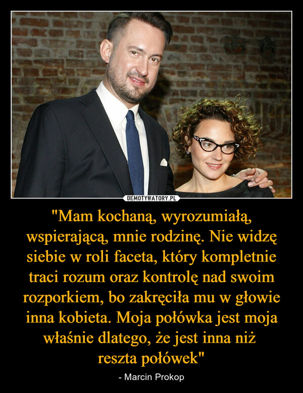 "Mam kochaną, wyrozumiałą, wspierającą, mnie rodzinę. Nie widzę siebie w roli faceta, który kompletnie traci rozum oraz kontrolę nad swoim rozporkiem, bo zakręciła mu w głowie inna kobieta. Moja połówka jest moja właśnie dlatego, że jest inna niż reszta połówek" – - Marcin Prokop 
