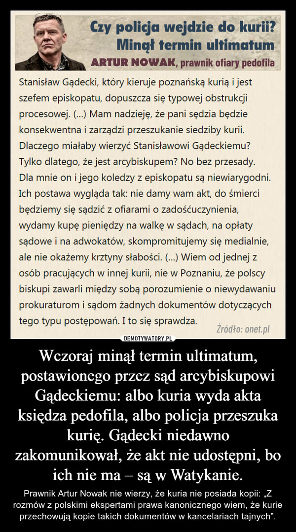 Wczoraj minął termin ultimatum, postawionego przez sąd arcybiskupowi Gądeckiemu: albo kuria wyda akta księdza pedofila, albo policja przeszuka kurię. Gądecki niedawno zakomunikował, że akt nie udostępni, bo ich nie ma – są w Watykanie. – Prawnik Artur Nowak nie wierzy, że kuria nie posiada kopii: „Z rozmów z polskimi ekspertami prawa kanonicznego wiem, że kurie przechowują kopie takich dokumentów w kancelariach tajnych”. 
