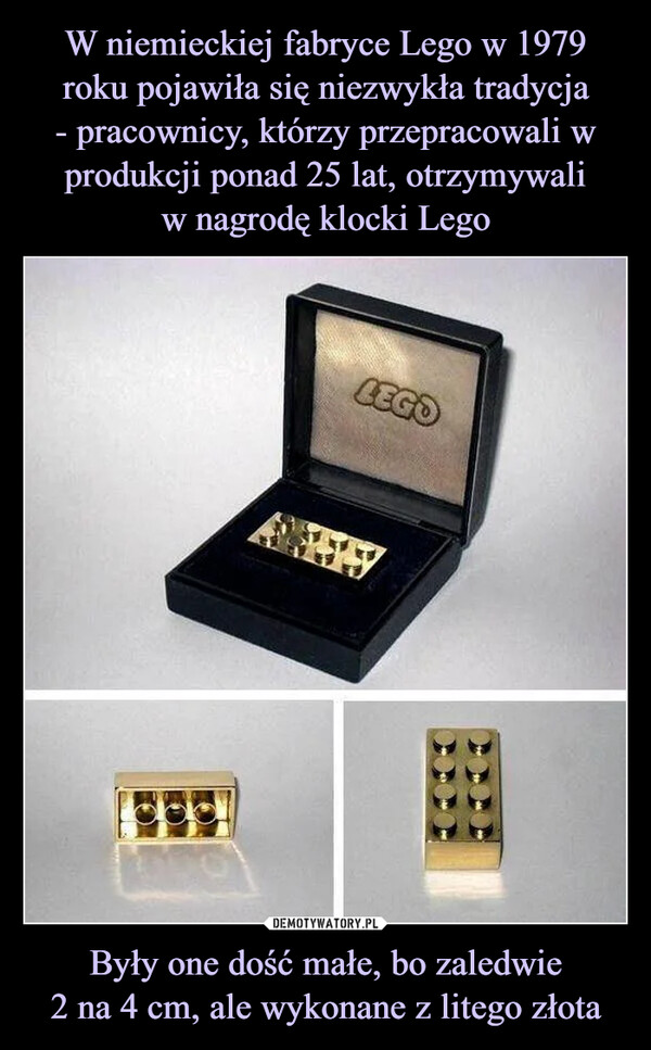 W niemieckiej fabryce Lego w 1979 roku pojawiła się niezwykła tradycja
- pracownicy, którzy przepracowali w produkcji ponad 25 lat, otrzymywali
w nagrodę klocki Lego Były one dość małe, bo zaledwie
2 na 4 cm, ale wykonane z litego złota