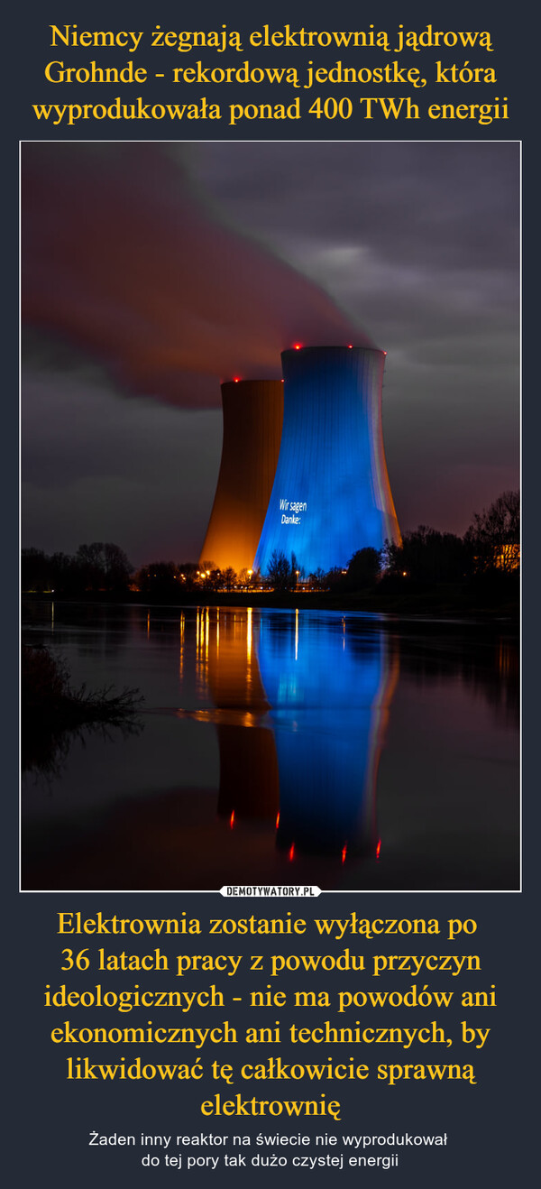 Elektrownia zostanie wyłączona po 36 latach pracy z powodu przyczyn ideologicznych - nie ma powodów ani ekonomicznych ani technicznych, by likwidować tę całkowicie sprawną elektrownię – Żaden inny reaktor na świecie nie wyprodukował do tej pory tak dużo czystej energii 