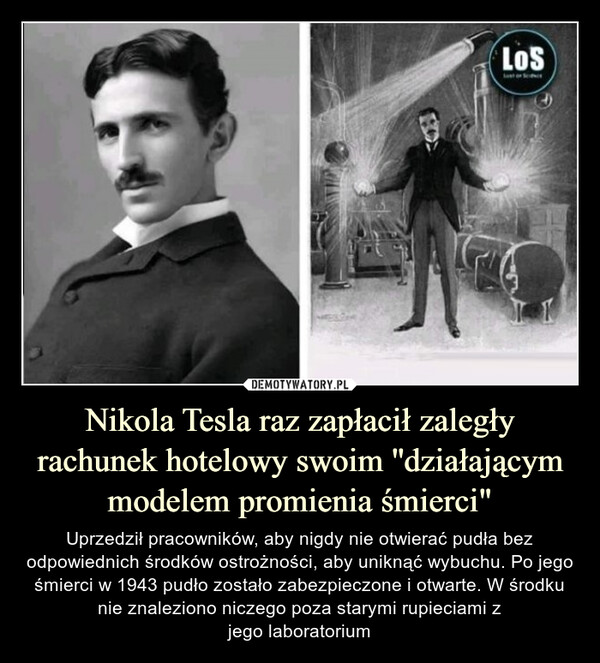 Nikola Tesla raz zapłacił zaległy rachunek hotelowy swoim ''działającym modelem promienia śmierci" – Uprzedził pracowników, aby nigdy nie otwierać pudła bez odpowiednich środków ostrożności, aby uniknąć wybuchu. Po jego śmierci w 1943 pudło zostało zabezpieczone i otwarte. W środku nie znaleziono niczego poza starymi rupieciami zjego laboratorium 