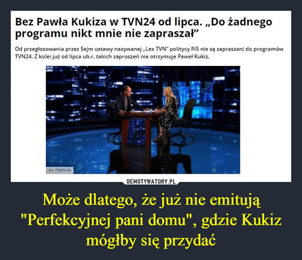 Może dlatego, że już nie emitują "Perfekcyjnej pani domu", gdzie Kukiz mógłby się przydać –  Bez Pawła Kukiza w TVN24 od lipca. „Do żadnego programu nikt mnie nie zapraszał" Od przegłosowania przez Sejm ustawy nazywanej „Lex TVN" politycy PiS nie są zapraszani do programów TVN24. Z kolei już od lipca ub.r. takich zaproszeń nie otrzymuje Paweł Kukiz.