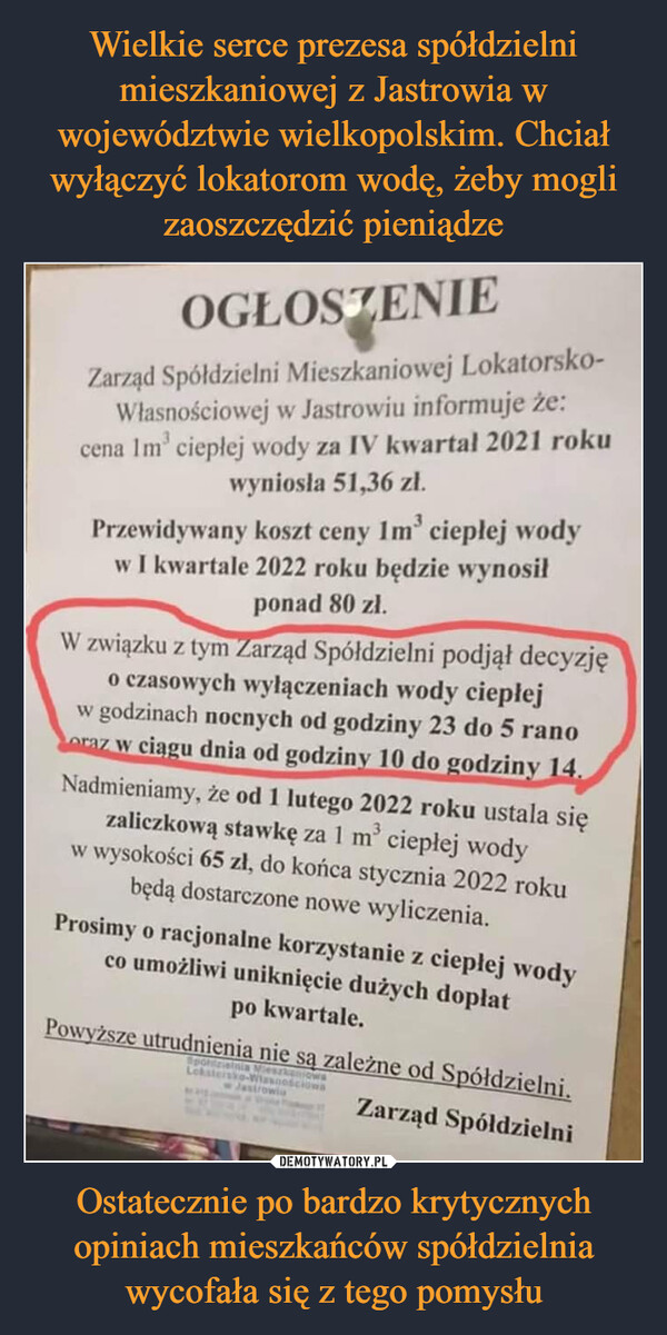 Ostatecznie po bardzo krytycznych opiniach mieszkańców spółdzielnia wycofała się z tego pomysłu –  OGŁOSZENIEZarząd Spółdzielni Mieszkaniowej Lokatorsko-Własnościowej w Jastrowiu informuje że:	cena lm3 ciepłej wody za IV kwartał 2021 roku	wyniosła 51,36 zł.	Przewidywany koszt ceny lm cieplej	w I kwartale 2022 roku będzie wynosił	ponad 80 zł.	W związku złym arząd Spółdzielni podjął decyzję	o czaso»ch wyłączeniach wody cieplej	w godzinach nocnych od godziny 23 do 5 rano	wci gu dnia od godzin 10 do odzinv 14.	Nadmieniamy, że od 1 lutego 2022 roku ustala się	zaliczkową stawkę za I m ciepłej wody	w wysokości 65 zł, do końca stycznia 2022 roku	będą dostarczone nowe wyliczenia.	Prosimy o racjonalne korzystanie z cieplej wody	co umożliwi uniknięcie dużych dopłat	po kwartale.	ższe utrudnienia nie s, zależne od S ółdzielni.	Zarząd Spółdzielni