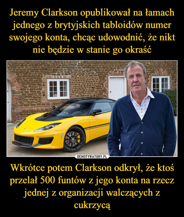 Jeremy Clarkson opublikował na łamach jednego z brytyjskich tabloidów numer swojego konta, chcąc udowodnić, że nikt nie będzie w stanie go okraść Wkrótce potem Clarkson odkrył, że ktoś przelał 500 funtów z jego konta na rzecz jednej z organizacji walczących z cukrzycą