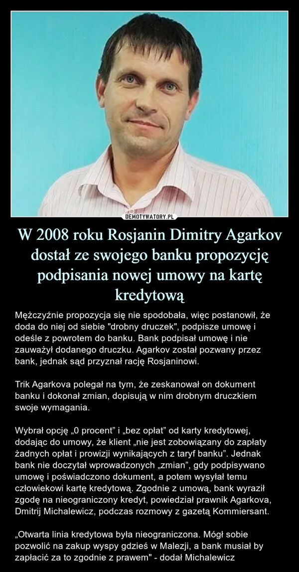 W 2008 roku Rosjanin Dimitry Agarkov dostał ze swojego banku propozycję podpisania nowej umowy na kartę kredytową – Mężczyźnie propozycja się nie spodobała, więc postanowił, że doda do niej od siebie "drobny druczek", podpisze umowę i odeśle z powrotem do banku. Bank podpisał umowę i nie zauważył dodanego druczku. Agarkov został pozwany przez bank, jednak sąd przyznał rację Rosjaninowi.Trik Agarkova polegał na tym, że zeskanował on dokument banku i dokonał zmian, dopisują w nim drobnym druczkiem swoje wymagania.Wybrał opcję „0 procent” i „bez opłat” od karty kredytowej, dodając do umowy, że klient „nie jest zobowiązany do zapłaty żadnych opłat i prowizji wynikających z taryf banku”. Jednak bank nie doczytał wprowadzonych „zmian”, gdy podpisywano umowę i poświadczono dokument, a potem wysyłał temu człowiekowi kartę kredytową. Zgodnie z umową, bank wyraził zgodę na nieograniczony kredyt, powiedział prawnik Agarkova, Dmitrij Michalewicz, podczas rozmowy z gazetą Kommiersant.„Otwarta linia kredytowa była nieograniczona. Mógł sobie pozwolić na zakup wyspy gdzieś w Malezji, a bank musiał by zapłacić za to zgodnie z prawem" - dodał Michalewicz Mężczyźnie propozycja się nie spodobała, więc postanowił, że doda do niej od siebie "drobny druczek", podpisze umowę i odeśle z powrotem do banku. Bank podpisał umowę i nie zauważył dodanego druczku. Agarkov został pozwany przez bank, jednak sąd przyznał rację Rosjaninowi.Trik Agarkova polegał na tym, że zeskanował on dokument banku i dokonał zmian, dopisują w nim drobnym druczkiem swoje wymagania.Wybrał opcję „0 procent” i „bez opłat” od karty kredytowej, dodając do umowy, że klient „nie jest zobowiązany do zapłaty żadnych opłat i prowizji wynikających z taryf banku”. Jednak bank nie doczytał wprowadzonych „zmian”, gdy podpisywano umowę i poświadczono dokument, a potem wysyłał temu człowiekowi kartę kredytową. Zgodnie z umową, bank wyraził zgodę na nieograniczony kredyt, powiedział prawnik Agarkova, Dmitrij Michalewicz, podczas rozmowy z gazetą Kommiersant.„Otwarta linia kredytowa była nieograniczona. Mógł sobie pozwolić na zakup wyspy gdzieś w Malezji, a bank musiał by zapłacić za to zgodnie z prawem" - dodał Michalewicz.
