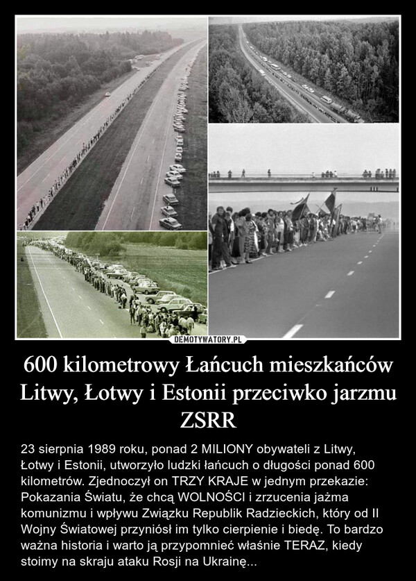 600 kilometrowy Łańcuch mieszkańców Litwy, Łotwy i Estonii przeciwko jarzmu ZSRR – 23 sierpnia 1989 roku, ponad 2 MILIONY obywateli z Litwy, Łotwy i Estonii, utworzyło ludzki łańcuch o długości ponad 600 kilometrów. Zjednoczył on TRZY KRAJE w jednym przekazie: Pokazania Światu, że chcą WOLNOŚCI i zrzucenia jażma komunizmu i wpływu Związku Republik Radzieckich, który od II Wojny Światowej przyniósł im tylko cierpienie i biedę. To bardzo ważna historia i warto ją przypomnieć właśnie TERAZ, kiedy stoimy na skraju ataku Rosji na Ukrainę... 