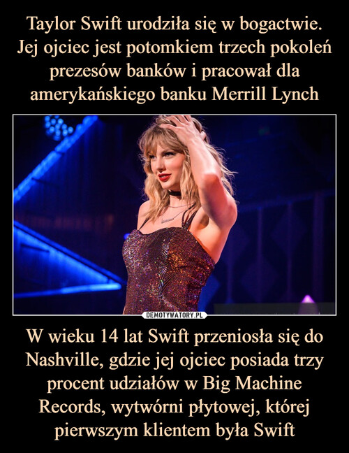 Taylor Swift urodziła się w bogactwie. Jej ojciec jest potomkiem trzech pokoleń prezesów banków i pracował dla amerykańskiego banku Merrill Lynch W wieku 14 lat Swift przeniosła się do Nashville, gdzie jej ojciec posiada trzy procent udziałów w Big Machine Records, wytwórni płytowej, której pierwszym klientem była Swift
