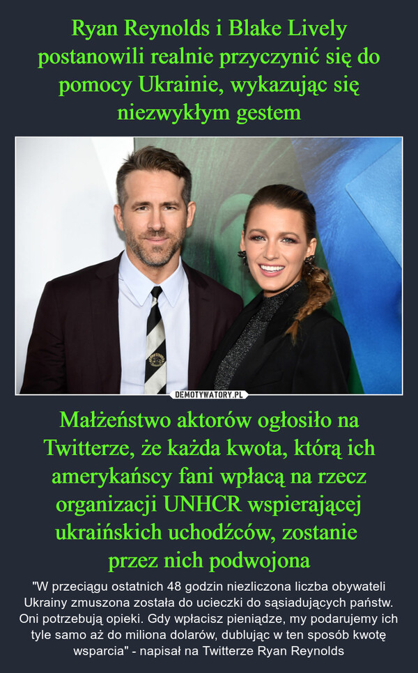 Ryan Reynolds i Blake Lively postanowili realnie przyczynić się do pomocy Ukrainie, wykazując się niezwykłym gestem Małżeństwo aktorów ogłosiło na Twitterze, że każda kwota, którą ich amerykańscy fani wpłacą na rzecz organizacji UNHCR wspierającej ukraińskich uchodźców, zostanie 
przez nich podwojona