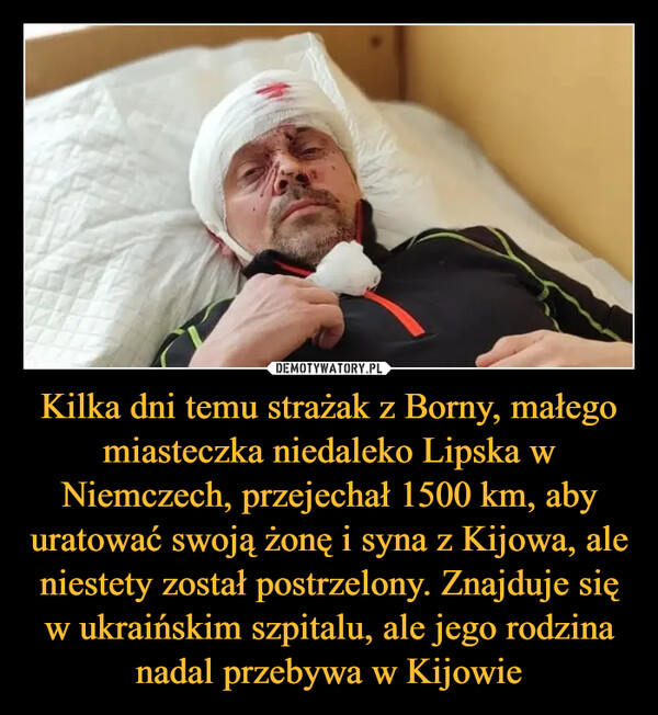 Kilka dni temu strażak z Borny, małego miasteczka niedaleko Lipska w Niemczech, przejechał 1500 km, aby uratować swoją żonę i syna z Kijowa, ale niestety został postrzelony. Znajduje się w ukraińskim szpitalu, ale jego rodzina nadal przebywa w Kijowie –  