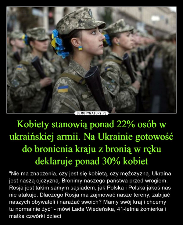 Kobiety stanowią ponad 22% osób w ukraińskiej armii. Na Ukrainie gotowość do bronienia kraju z bronią w ręku deklaruje ponad 30% kobiet – "Nie ma znaczenia, czy jest się kobietą, czy mężczyzną. Ukraina jest naszą ojczyzną. Bronimy naszego państwa przed wrogiem. Rosja jest takim samym sąsiadem, jak Polska i Polska jakoś nas nie atakuje. Dlaczego Rosja ma zajmować nasze tereny, zabijać naszych obywateli i narażać swoich? Mamy swój kraj i chcemy tu normalnie żyć" - mówi Lada Wiedeńska, 41-letnia żołnierka i matka czwórki dzieci 