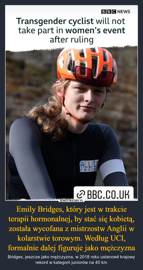 Emily Bridges, który jest w trakcie terapii hormonalnej, by stać się kobietą, została wycofana z mistrzostw Anglii w kolarstwie torowym. Według UCI, formalnie dalej figuruje jako mężczyzna – Bridges, jeszcze jako mężczyzna, w 2018 roku ustanowił krajowy rekord w kategorii juniorów na 40 km 