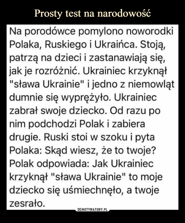  –  Na porodówce pomylono noworodki Polaka, Ruskiego i Ukraińca. Stoją, patrzą na dzieci i zastanawiają się, jak je rozróżnić. Ukrainiec krzyknął "sława Ukrainie" i jedno z niemowląt dumnie się wyprężyło. Ukrainiec zabrał swoje dziecko. Od razu po nim podchodzi Polak i zabiera drugie. Ruski stoi w szoku i pyta Polaka: Skąd wiesz, że to twoje? Polak odpowiada: Jak Ukrainiec krzyknął "sława Ukrainie" to moje dziecko się uśmiechnęło, a twoje zesrało.