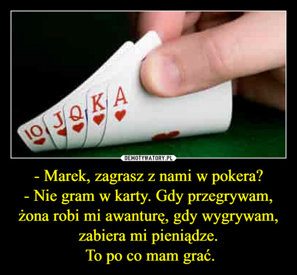 - Marek, zagrasz z nami w pokera?- Nie gram w karty. Gdy przegrywam, żona robi mi awanturę, gdy wygrywam, zabiera mi pieniądze. To po co mam grać. –  