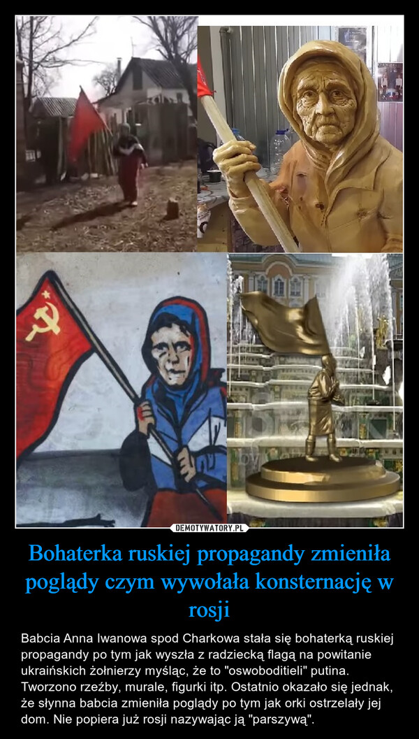 Bohaterka ruskiej propagandy zmieniła poglądy czym wywołała konsternację w rosji – Babcia Anna Iwanowa spod Charkowa stała się bohaterką ruskiej propagandy po tym jak wyszła z radziecką flagą na powitanie ukraińskich żołnierzy myśląc, że to "oswoboditieli" putina. Tworzono rzeźby, murale, figurki itp. Ostatnio okazało się jednak, że słynna babcia zmieniła poglądy po tym jak orki ostrzelały jej dom. Nie popiera już rosji nazywając ją "parszywą". 