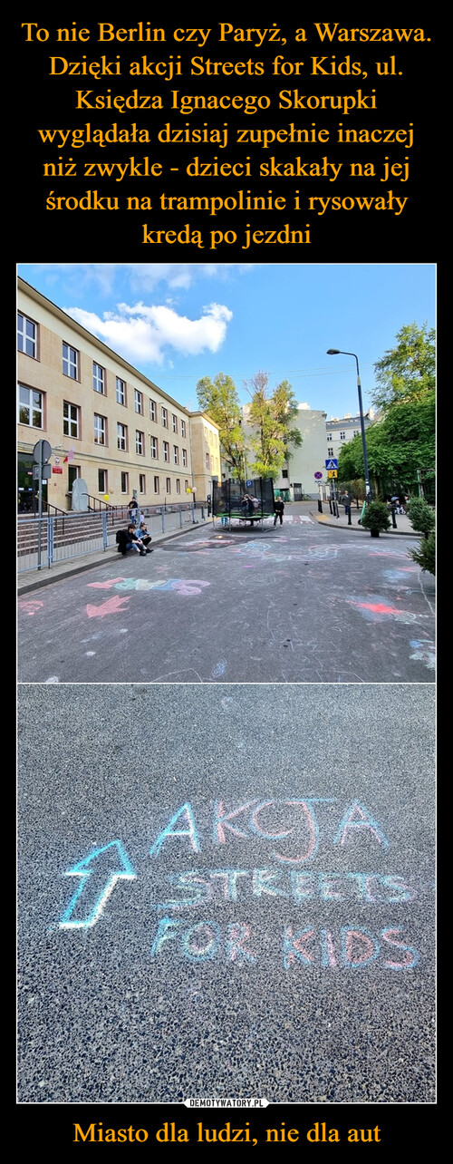 To nie Berlin czy Paryż, a Warszawa. Dzięki akcji Streets for Kids, ul. Księdza Ignacego Skorupki wyglądała dzisiaj zupełnie inaczej niż zwykle - dzieci skakały na jej środku na trampolinie i rysowały kredą po jezdni Miasto dla ludzi, nie dla aut