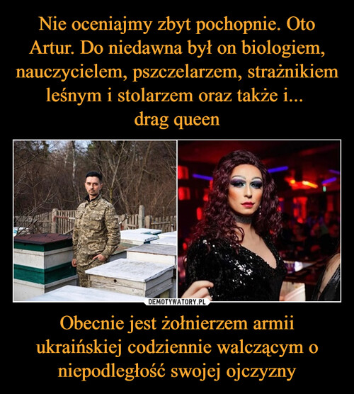 Nie oceniajmy zbyt pochopnie. Oto Artur. Do niedawna był on biologiem, nauczycielem, pszczelarzem, strażnikiem leśnym i stolarzem oraz także i... 
drag queen Obecnie jest żołnierzem armii ukraińskiej codziennie walczącym o niepodległość swojej ojczyzny