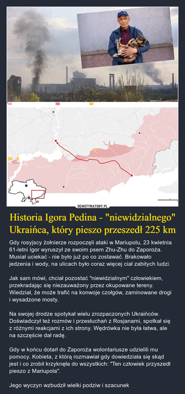 Historia Igora Pedina - "niewidzialnego" Ukraińca, który pieszo przeszedł 225 km – Gdy rosyjscy żołnierze rozpoczęli ataki w Mariupolu, 23 kwietnia 61-letni Igor wyruszył ze swoim psem Zhu-Zhu do Zaporoża. Musiał uciekać - nie było już po co zostawać. Brakowało jedzenia i wody, na ulicach było coraz więcej ciał zabitych ludzi.Jak sam mówi, chciał pozostać "niewidzialnym" człowiekiem, przekradając się niezauważony przez okupowane tereny. Wiedział, że może trafić na konwoje czołgów, zaminowane drogi i wysadzone mosty.Na swojej drodze spotykał wielu zrozpaczonych Ukraińców. Doświadczył też rozmów i przesłuchań z Rosjanami, spotkał się z różnymi reakcjami z ich strony. Wędrówka nie była łatwa, ale na szczęście dał radę. Gdy w końcu dotarł do Zaporoża wolontariusze udzielili mu pomocy. Kobieta, z którą rozmawiał gdy dowiedziała się skąd jest i co zrobił krzyknęła do wszystkich: "Ten człowiek przyszedł pieszo z Mariupola".Jego wyczyn wzbudził wielki podziw i szacunek 