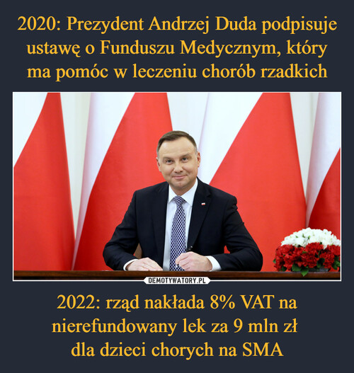 2020: Prezydent Andrzej Duda podpisuje ustawę o Funduszu Medycznym, który ma pomóc w leczeniu chorób rzadkich 2022: rząd nakłada 8% VAT na nierefundowany lek za 9 mln zł 
dla dzieci chorych na SMA
