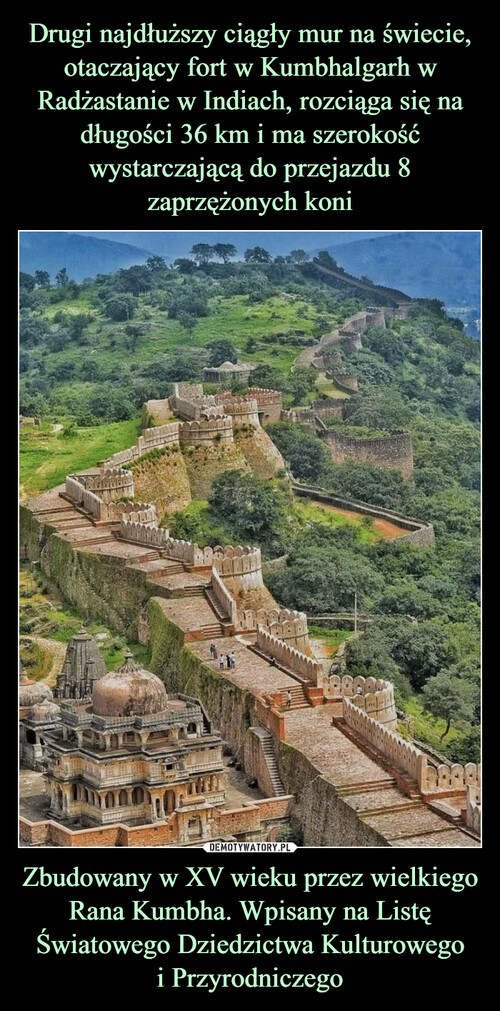 Drugi najdłuższy ciągły mur na świecie, otaczający fort w Kumbhalgarh w Radżastanie w Indiach, rozciąga się na długości 36 km i ma szerokość wystarczającą do przejazdu 8 zaprzężonych koni Zbudowany w XV wieku przez wielkiego Rana Kumbha. Wpisany na Listę Światowego Dziedzictwa Kulturowego
i Przyrodniczego