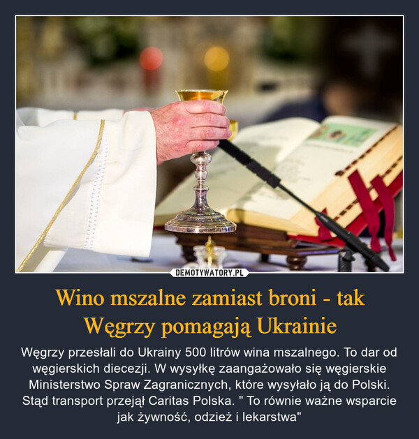 Wino mszalne zamiast broni - tak Węgrzy pomagają Ukrainie – Węgrzy przesłali do Ukrainy 500 litrów wina mszalnego. To dar od węgierskich diecezji. W wysyłkę zaangażowało się węgierskie Ministerstwo Spraw Zagranicznych, które wysyłało ją do Polski. Stąd transport przejął Caritas Polska. " To równie ważne wsparcie jak żywność, odzież i lekarstwa" 
