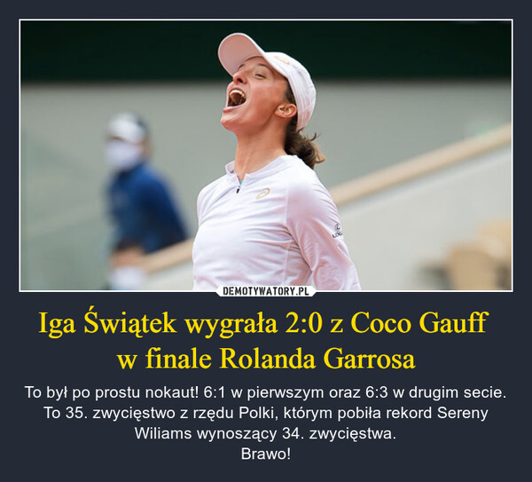 Iga Świątek wygrała 2:0 z Coco Gauff w finale Rolanda Garrosa – To był po prostu nokaut! 6:1 w pierwszym oraz 6:3 w drugim secie. To 35. zwycięstwo z rzędu Polki, którym pobiła rekord Sereny Wiliams wynoszący 34. zwycięstwa.Brawo! 