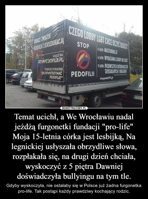 Temat ucichł, a We Wrocławiu nadal jeżdżą furgonetki fundacji "pro-life" Moja 15-letnia córka jest lesbijką, Na legnickiej usłyszała obrzydliwe słowa, rozpłakała się, na drugi dzień chciała, wyskoczyć z 5 piętra Dawniej doświadczyła bullyingu na tym tle.