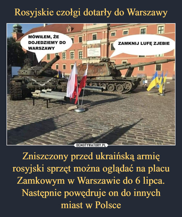 Zniszczony przed ukraińską armię rosyjski sprzęt można oglądać na placu Zamkowym w Warszawie do 6 lipca. Następnie powędruje on do innychmiast w Polsce –  MÓWIŁEM, ŻEDOJEDZIEMY DOWARSZAWYZAMKNIJ LUFĘ ZJEBIE