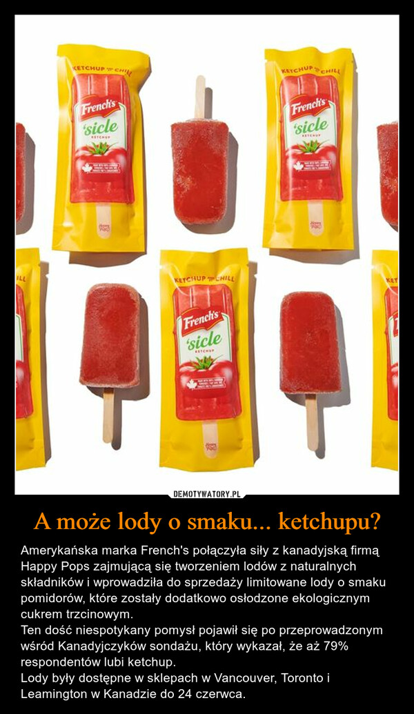 A może lody o smaku... ketchupu? – Amerykańska marka French's połączyła siły z kanadyjską firmą Happy Pops zajmującą się tworzeniem lodów z naturalnych składników i wprowadziła do sprzedaży limitowane lody o smaku pomidorów, które zostały dodatkowo osłodzone ekologicznym cukrem trzcinowym. Ten dość niespotykany pomysł pojawił się po przeprowadzonym wśród Kanadyjczyków sondażu, który wykazał, że aż 79% respondentów lubi ketchup.Lody były dostępne w sklepach w Vancouver, Toronto i Leamington w Kanadzie do 24 czerwca. 