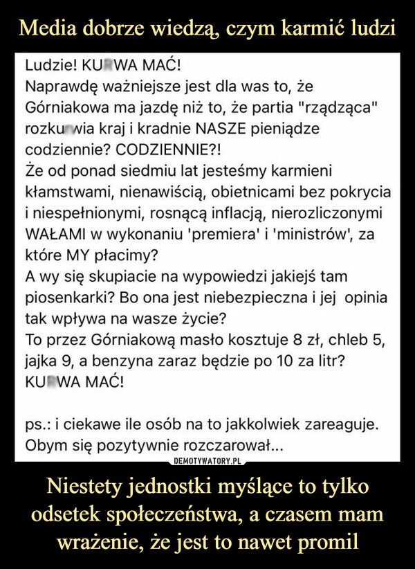 Niestety jednostki myślące to tylko odsetek społeczeństwa, a czasem mam wrażenie, że jest to nawet promil –  Ludzie! KURWA MAC!Naprawdę ważniejsze jest dla was to, żeGórniakowa ma jazdę niż to, że partia "rządząca"rozkurwia kraj i kradnie NASZE pieniądzecodziennie? CODZIENNIE?!Że od ponad siedmiu lat jesteśmy karmienikłamstwami, nienawiścią, obietnicami bez pokryciai niespełnionymi, rosnącą inflacją, nierozliczonymiWAŁAMI w wykonaniu 'premiera' i 'ministrów', zaktóre MY płacimy?A wy się skupiacie na wypowiedzi jakiejś tam piosenkarki? Bo ona jest niebezpieczna i jej opinia tak wpływa na wasze życie? To przez Górniakowa masło kosztuje 8 zł, chleb 5, jajka 9, a benzyna zaraz będzie po 10 za litr? KURWA MAĆ!ps.: i ciekawe ile osób na to jakkolwiek zareaguje. Obym się pozytywnie rozczarował...