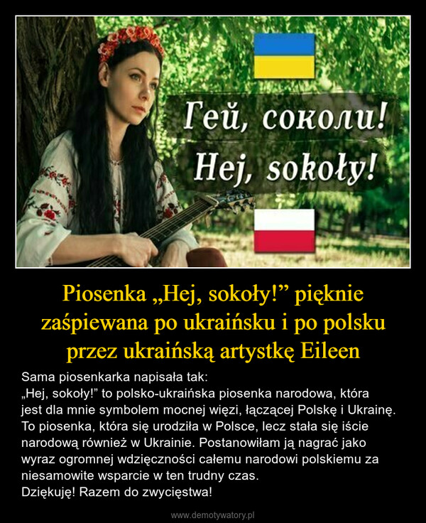 Piosenka „Hej, sokoły!” pięknie zaśpiewana po ukraińsku i po polsku przez ukraińską artystkę Eileen – Sama piosenkarka napisała tak:„Hej, sokoły!” to polsko-ukraińska piosenka narodowa, która jest dla mnie symbolem mocnej więzi, łączącej Polskę i Ukrainę. To piosenka, która się urodziła w Polsce, lecz stała się iście narodową również w Ukrainie. Postanowiłam ją nagrać jako wyraz ogromnej wdzięczności całemu narodowi polskiemu za niesamowite wsparcie w ten trudny czas. Dziękuję! Razem do zwycięstwa! 