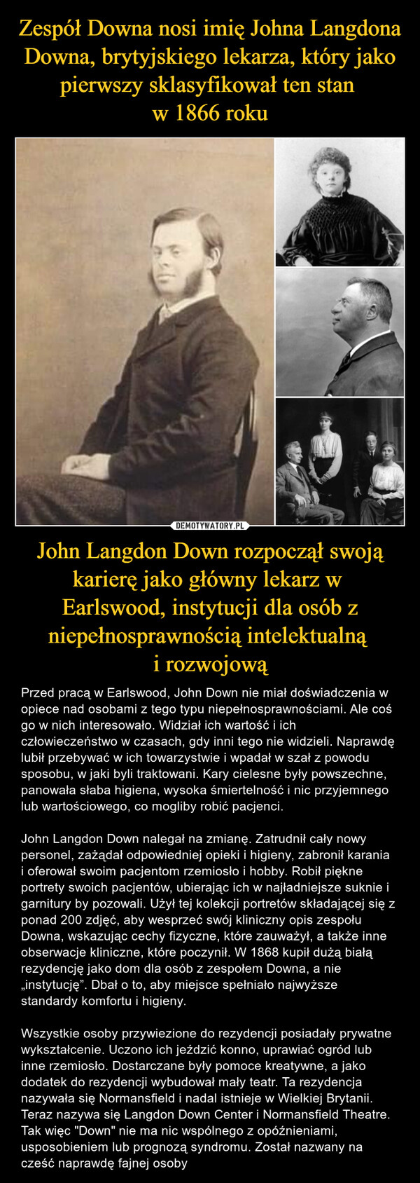 John Langdon Down rozpoczął swoją karierę jako główny lekarz w Earlswood, instytucji dla osób z niepełnosprawnością intelektualną i rozwojową – Przed pracą w Earlswood, John Down nie miał doświadczenia w opiece nad osobami z tego typu niepełnosprawnościami. Ale coś go w nich interesowało. Widział ich wartość i ich człowieczeństwo w czasach, gdy inni tego nie widzieli. Naprawdę lubił przebywać w ich towarzystwie i wpadał w szał z powodu sposobu, w jaki byli traktowani. Kary cielesne były powszechne, panowała słaba higiena, wysoka śmiertelność i nic przyjemnego lub wartościowego, co mogliby robić pacjenci. John Langdon Down nalegał na zmianę. Zatrudnił cały nowy personel, zażądał odpowiedniej opieki i higieny, zabronił karania i oferował swoim pacjentom rzemiosło i hobby. Robił piękne portrety swoich pacjentów, ubierając ich w najładniejsze suknie i garnitury by pozowali. Użył tej kolekcji portretów składającej się z ponad 200 zdjęć, aby wesprzeć swój kliniczny opis zespołu Downa, wskazując cechy fizyczne, które zauważył, a także inne obserwacje kliniczne, które poczynił. W 1868 kupił dużą białą rezydencję jako dom dla osób z zespołem Downa, a nie „instytucję”. Dbał o to, aby miejsce spełniało najwyższe standardy komfortu i higieny. Wszystkie osoby przywiezione do rezydencji posiadały prywatne wykształcenie. Uczono ich jeździć konno, uprawiać ogród lub inne rzemiosło. Dostarczane były pomoce kreatywne, a jako dodatek do rezydencji wybudował mały teatr. Ta rezydencja nazywała się Normansfield i nadal istnieje w Wielkiej Brytanii. Teraz nazywa się Langdon Down Center i Normansfield Theatre. Tak więc "Down" nie ma nic wspólnego z opóźnieniami, usposobieniem lub prognozą syndromu. Został nazwany na cześć naprawdę fajnej osoby 
